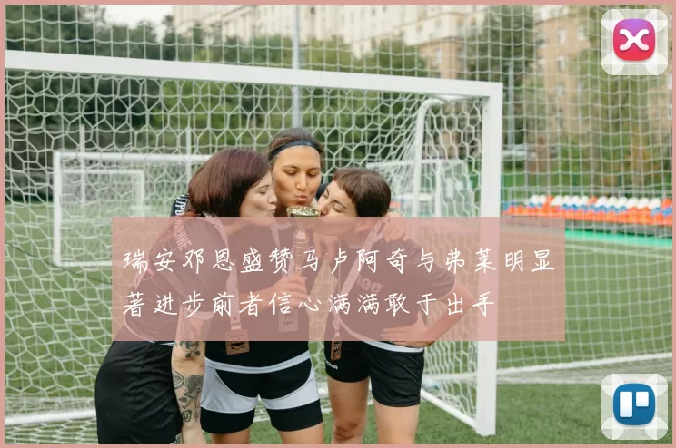 瑞安邓恩盛赞马卢阿奇与弗莱明显著进步前者信心满满敢于出手