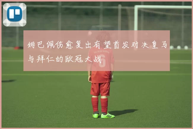 姆巴佩伤愈复出有望首发对决皇马与拜仁的欧冠大战
