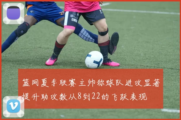 篮网夏季联赛主帅称球队进攻显著提升助攻数从8到22的飞跃表现