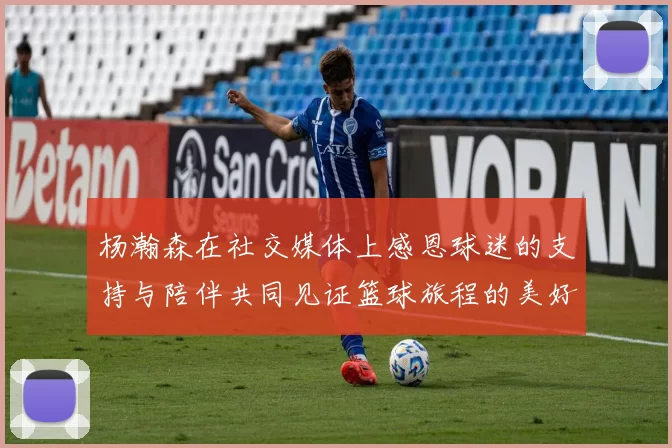 杨瀚森在社交媒体上感恩球迷的支持与陪伴共同见证篮球旅程的美好时刻