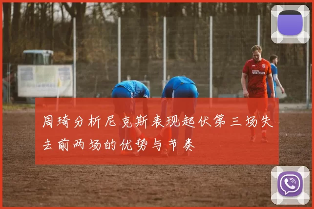 周琦分析尼克斯表现起伏第三场失去前两场的优势与节奏