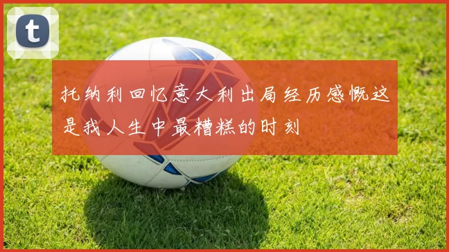 托纳利回忆意大利出局经历感慨这是我人生中最糟糕的时刻