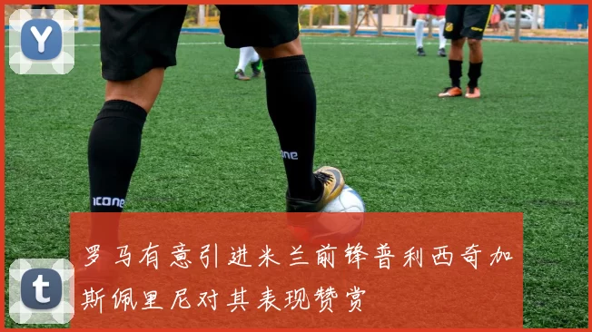 罗马有意引进米兰前锋普利西奇加斯佩里尼对其表现赞赏