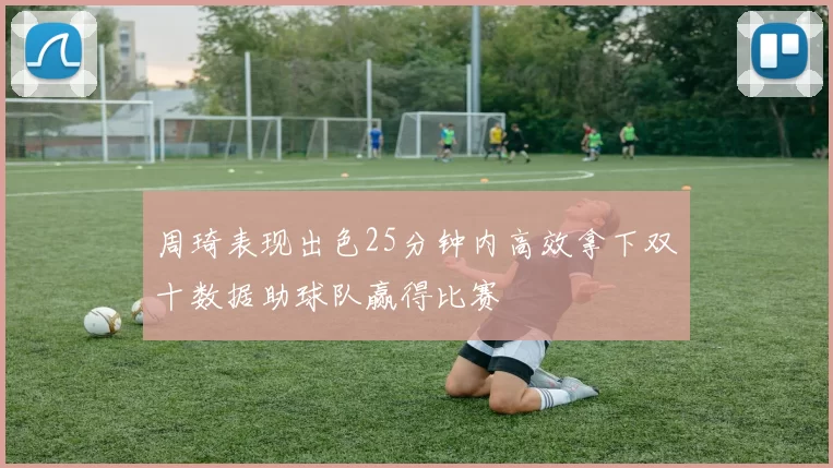 周琦表现出色25分钟内高效拿下双十数据助球队赢得比赛
