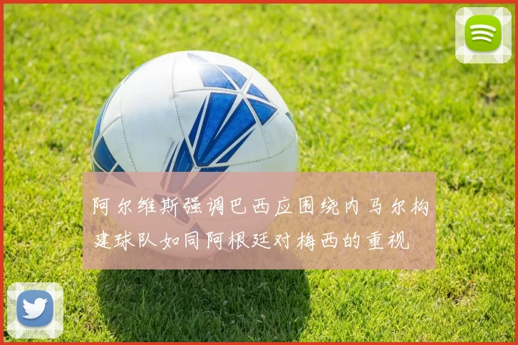 阿尔维斯强调巴西应围绕内马尔构建球队如同阿根廷对梅西的重视