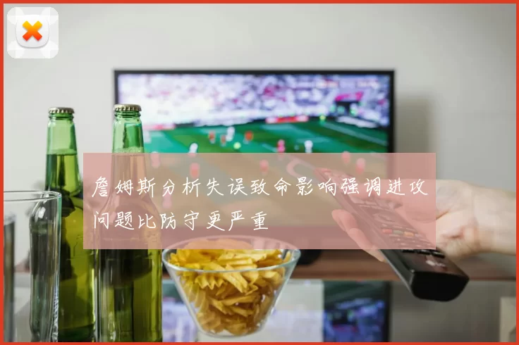 詹姆斯分析失误致命影响强调进攻问题比防守更严重