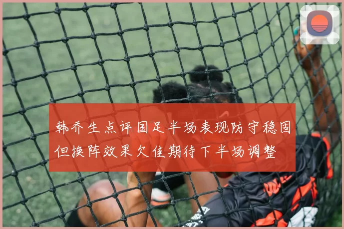 韩乔生点评国足半场表现防守稳固但换阵效果欠佳期待下半场调整
