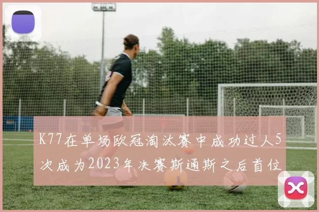 K77在单场欧冠淘汰赛中成功过人5次成为2023年决赛斯通斯之后首位球员
