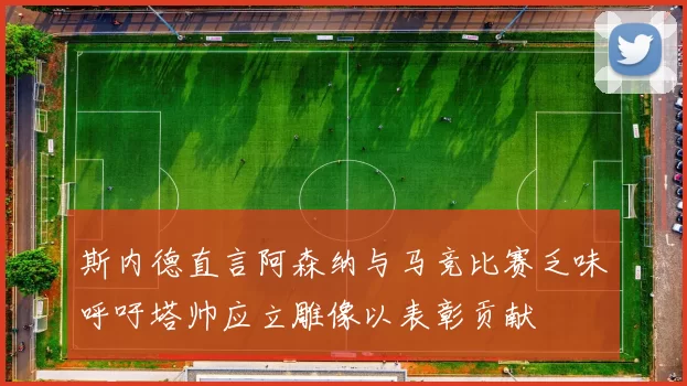 斯内德直言阿森纳与马竞比赛乏味呼吁塔帅应立雕像以表彰贡献