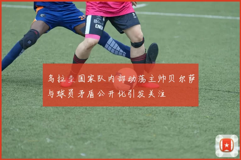乌拉圭国家队内部动荡主帅贝尔萨与球员矛盾公开化引发关注