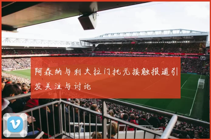 阿森纳与利夫拉门托无接触报道引发关注与讨论