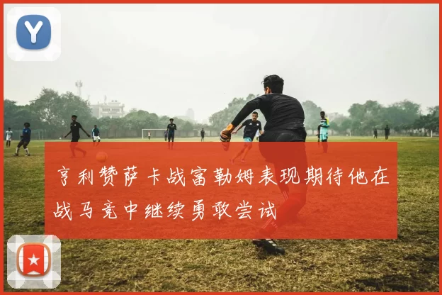 亨利赞萨卡战富勒姆表现期待他在战马竞中继续勇敢尝试