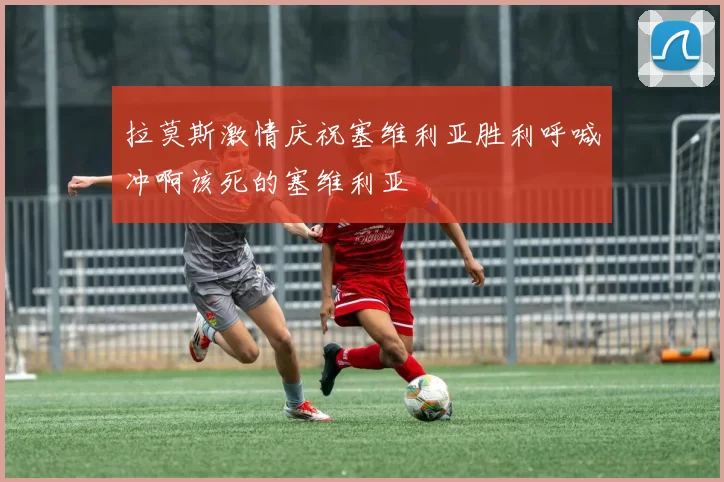 拉莫斯激情庆祝塞维利亚胜利呼喊冲啊该死的塞维利亚