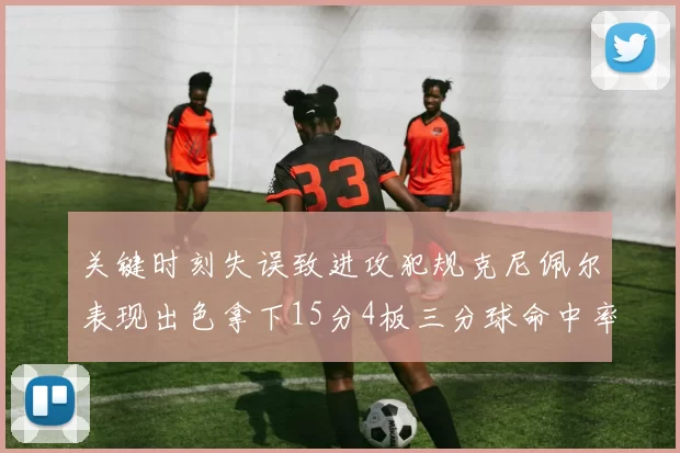 关键时刻失误致进攻犯规克尼佩尔表现出色拿下15分4板三分球命中率高达50